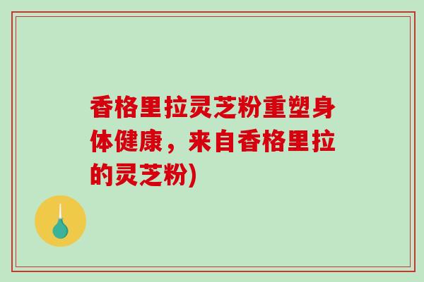 香格里拉灵芝粉重塑身体健康，来自香格里拉的灵芝粉)