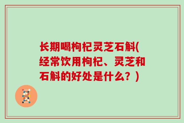 长期喝枸杞灵芝石斛(经常饮用枸杞、灵芝和石斛的好处是什么？)