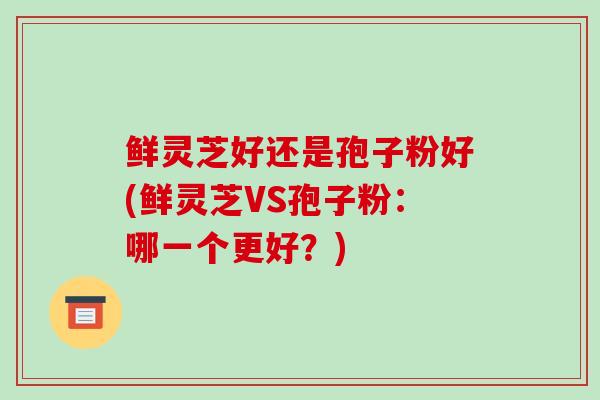 鲜灵芝好还是孢子粉好(鲜灵芝VS孢子粉：哪一个更好？)
