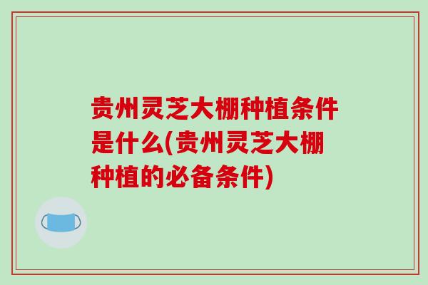 贵州灵芝大棚种植条件是什么(贵州灵芝大棚种植的必备条件)