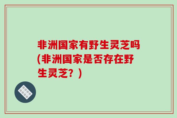非洲国家有野生灵芝吗(非洲国家是否存在野生灵芝？)