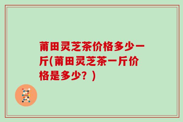莆田灵芝茶价格多少一斤(莆田灵芝茶一斤价格是多少？)