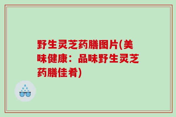 野生灵芝药膳图片(美味健康：品味野生灵芝药膳佳肴)