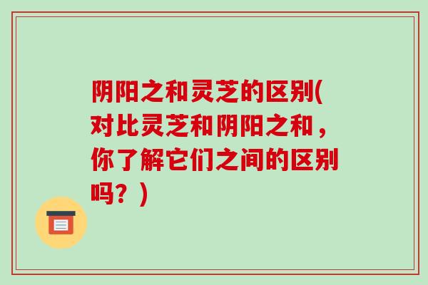 阴阳之和灵芝的区别(对比灵芝和阴阳之和，你了解它们之间的区别吗？)