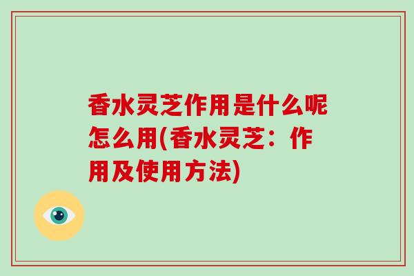 香水灵芝作用是什么呢怎么用(香水灵芝：作用及使用方法)