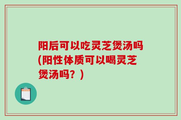 阳后可以吃灵芝煲汤吗(阳性体质可以喝灵芝煲汤吗？)