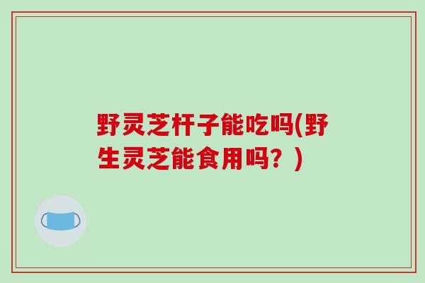 野灵芝杆子能吃吗(野生灵芝能食用吗？)