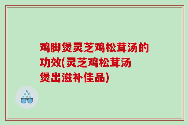 鸡脚煲灵芝鸡松茸汤的功效(灵芝鸡松茸汤 煲出滋补佳品)