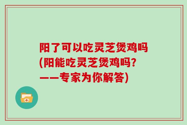 阳了可以吃灵芝煲鸡吗(阳能吃灵芝煲鸡吗？——专家为你解答)