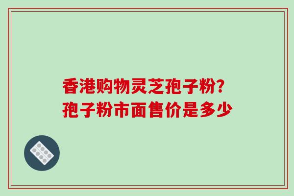 香港购物灵芝孢子粉？孢子粉市面售价是多少