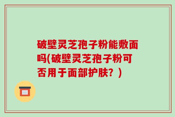 破壁灵芝孢子粉能敷面吗(破壁灵芝孢子粉可否用于面部护肤？)