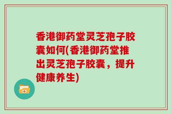 香港御药堂灵芝孢子胶囊如何(香港御药堂推出灵芝孢子胶囊，提升健康养生)