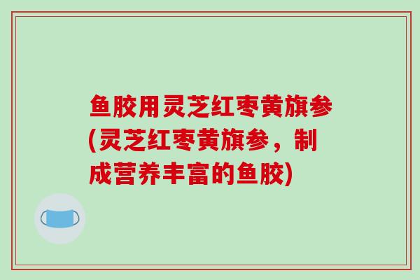 鱼胶用灵芝红枣黄旗参(灵芝红枣黄旗参，制成营养丰富的鱼胶)
