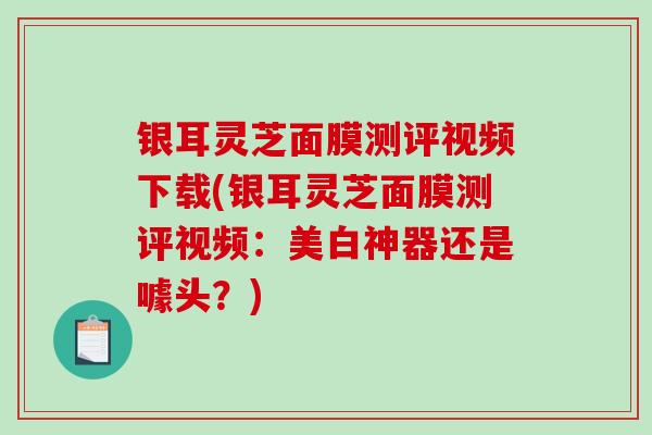 银耳灵芝面膜测评视频下载(银耳灵芝面膜测评视频：美白神器还是噱头？)