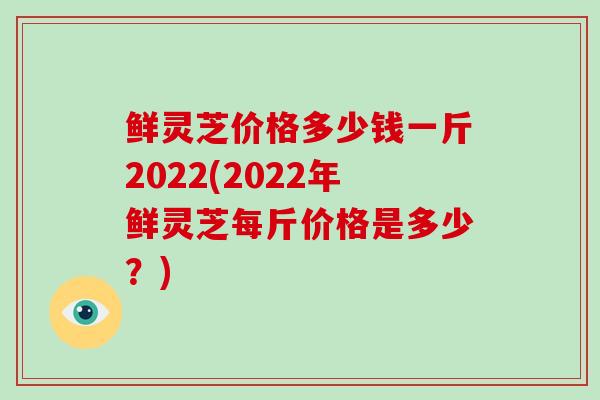 鲜灵芝价格多少钱一斤2022(2022年鲜灵芝每斤价格是多少？)