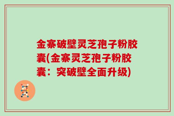 金寨破壁灵芝孢子粉胶囊(金寨灵芝孢子粉胶囊：突破壁全面升级)