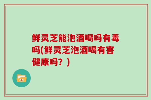鲜灵芝能泡酒喝吗有毒吗(鲜灵芝泡酒喝有害健康吗？)
