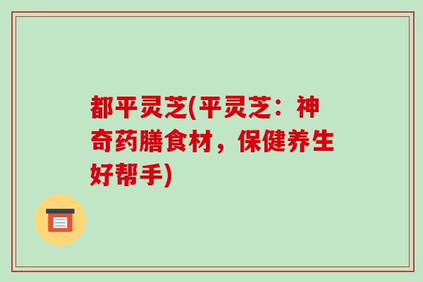 都平灵芝(平灵芝：神奇药膳食材，保健养生好帮手)