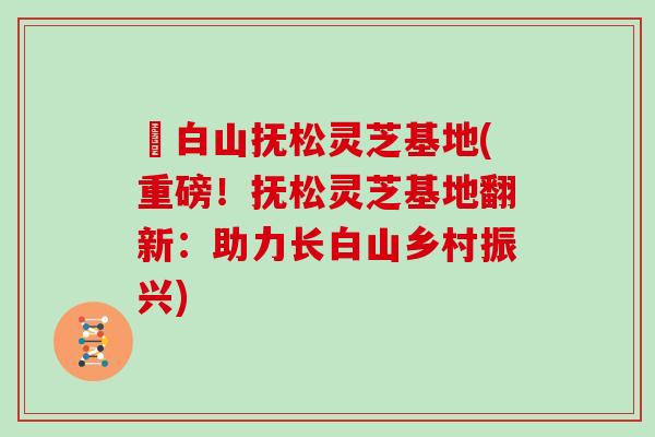 長白山抚松灵芝基地(重磅！抚松灵芝基地翻新：助力长白山乡村振兴)