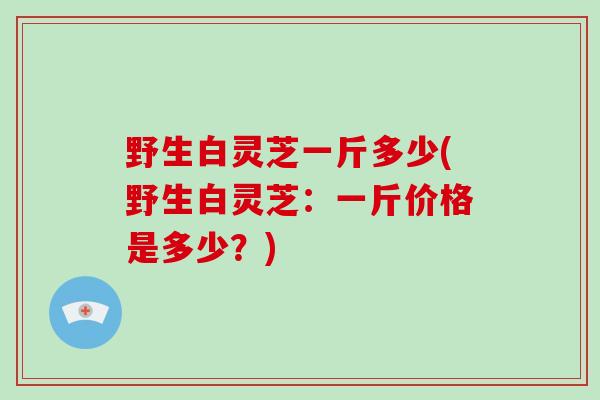 野生白灵芝一斤多少(野生白灵芝：一斤价格是多少？)