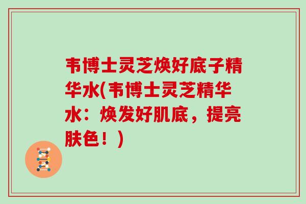 韦博士灵芝焕好底子精华水(韦博士灵芝精华水：焕发好肌底，提亮肤色！)