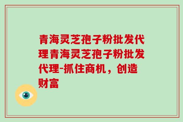 青海灵芝孢子粉批发代理青海灵芝孢子粉批发代理-抓住商机，创造财富