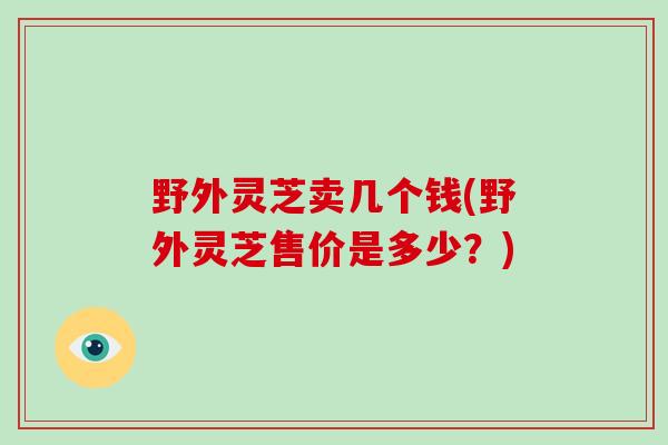 野外灵芝卖几个钱(野外灵芝售价是多少？)