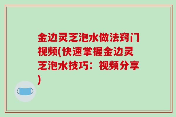 金边灵芝泡水做法窍门视频(快速掌握金边灵芝泡水技巧：视频分享)