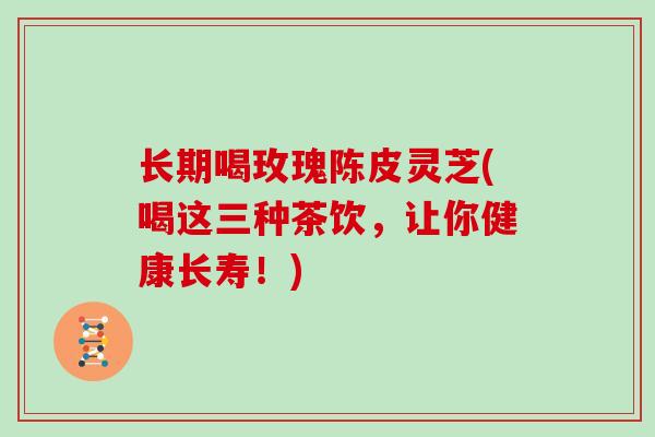 长期喝玫瑰陈皮灵芝(喝这三种茶饮，让你健康长寿！)
