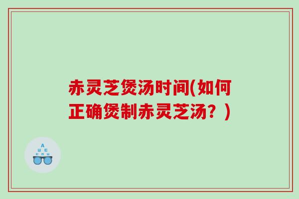 赤灵芝煲汤时间(如何正确煲制赤灵芝汤？)