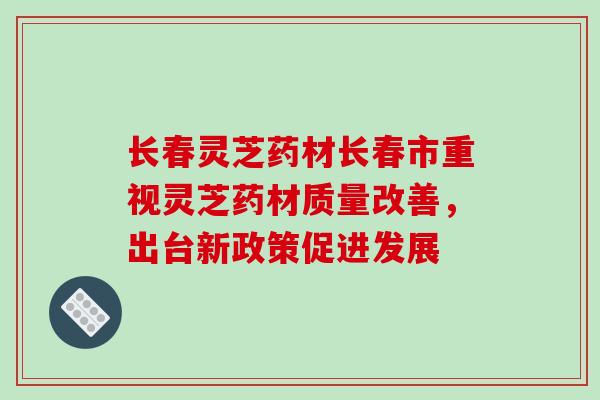 长春灵芝药材长春市重视灵芝药材质量改善，出台新政策促进发展