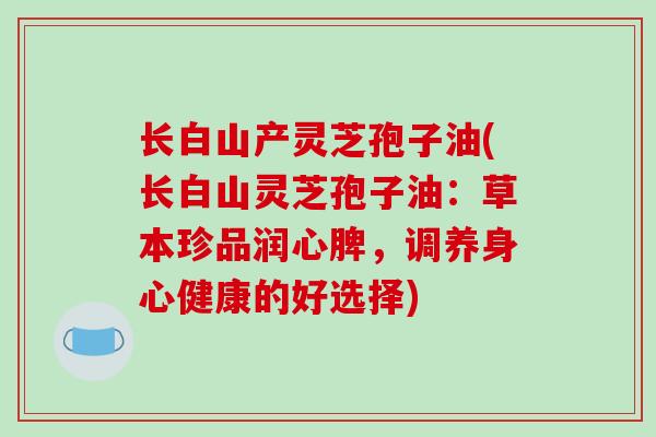 长白山产灵芝孢子油(长白山灵芝孢子油：草本珍品润心脾，调养身心健康的好选择)