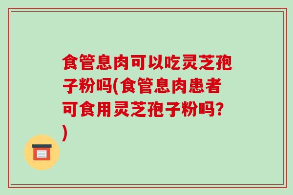 食管息肉可以吃灵芝孢子粉吗(食管息肉患者可食用灵芝孢子粉吗？)