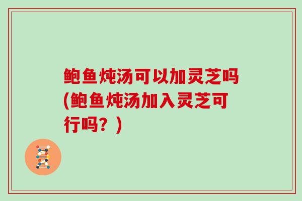 鲍鱼炖汤可以加灵芝吗(鲍鱼炖汤加入灵芝可行吗？)