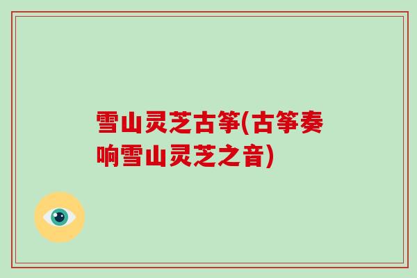 雪山灵芝古筝(古筝奏响雪山灵芝之音)