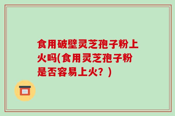 食用破壁灵芝孢子粉上火吗(食用灵芝孢子粉是否容易上火？)