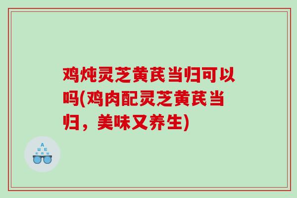 鸡炖灵芝黄芪当归可以吗(鸡肉配灵芝黄芪当归，美味又养生)