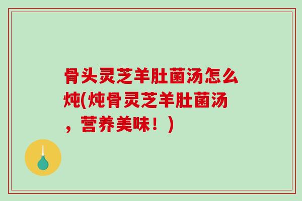 骨头灵芝羊肚菌汤怎么炖(炖骨灵芝羊肚菌汤，营养美味！)