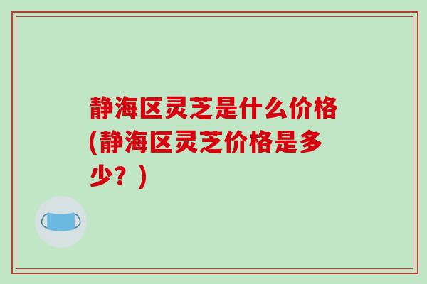 静海区灵芝是什么价格(静海区灵芝价格是多少？)