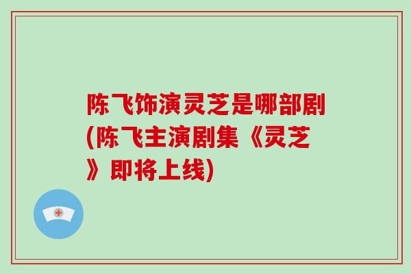 陈飞饰演灵芝是哪部剧(陈飞主演剧集《灵芝》即将上线)