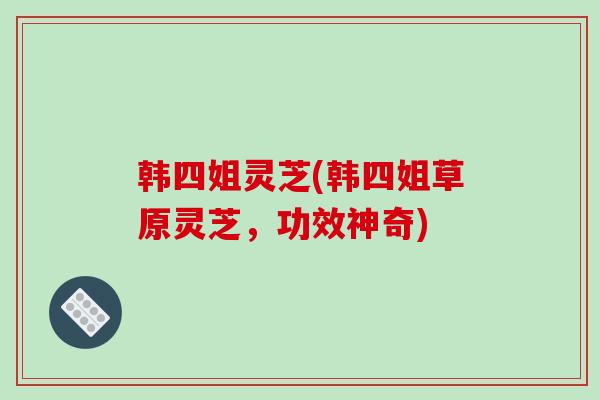 韩四姐灵芝(韩四姐草原灵芝，功效神奇)