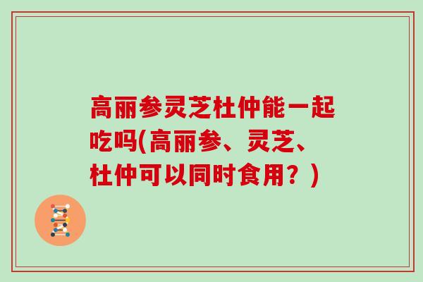 高丽参灵芝杜仲能一起吃吗(高丽参、灵芝、杜仲可以同时食用？)