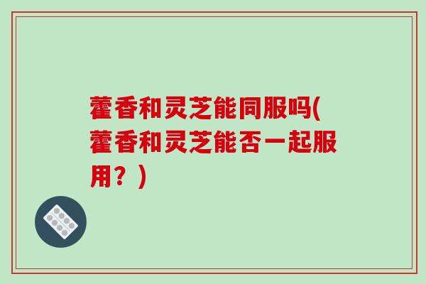 藿香和灵芝能同服吗(藿香和灵芝能否一起服用？)