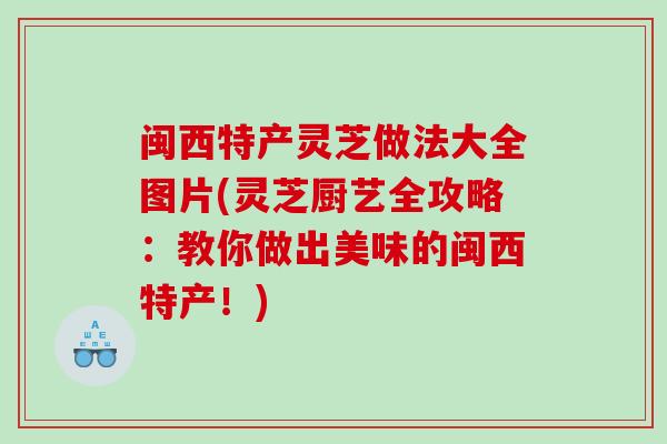 闽西特产灵芝做法大全图片(灵芝厨艺全攻略：教你做出美味的闽西特产！)