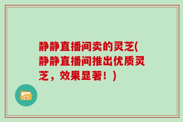 静静直播间卖的灵芝(静静直播间推出优质灵芝，效果显著！)