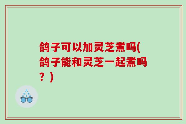 鸽子可以加灵芝煮吗(鸽子能和灵芝一起煮吗？)
