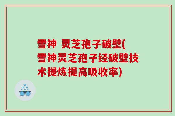 雪神 灵芝孢子破壁(雪神灵芝孢子经破壁技术提炼提高吸收率)
