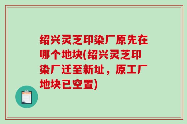 绍兴灵芝印染厂原先在哪个地块(绍兴灵芝印染厂迁至新址，原工厂地块已空置)
