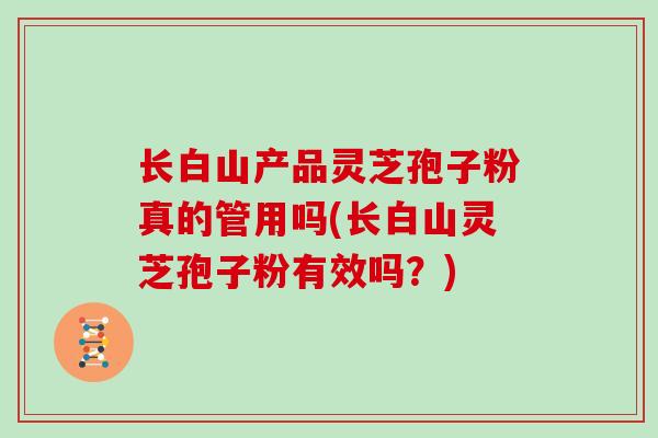 长白山产品灵芝孢子粉真的管用吗(长白山灵芝孢子粉有效吗？)