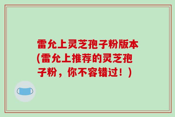 雷允上灵芝孢子粉版本(雷允上推荐的灵芝孢子粉，你不容错过！)